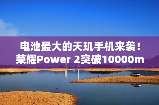 电池最大的天玑手机来袭！荣耀Power 2突破10000mAh