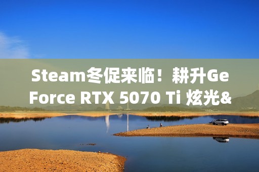 Steam冬促来临！耕升GeForce RTX 5070 Ti 炫光·超 OC 2.0年末游戏狂欢！