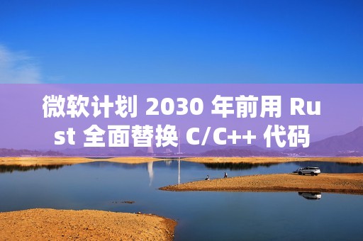 微软计划 2030 年前用 Rust 全面替换 C/C++ 代码