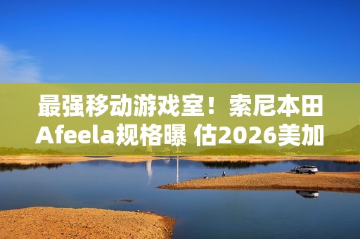 最强移动游戏室！索尼本田Afeela规格曝 估2026美加州上市