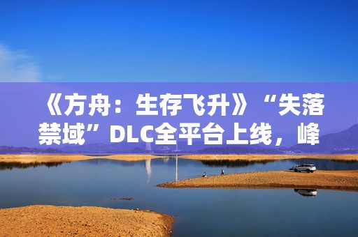 《方舟：生存飞升》“失落禁域”DLC全平台上线，峰值在线人数增长135%
