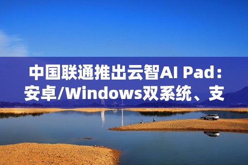 中国联通推出云智AI Pad：安卓/Windows双系统、支持5G eSIM