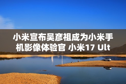 小米宣布吴彦祖成为小米手机影像体验官 小米17 Ultra拍摄样片太帅了