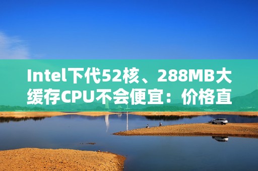 Intel下代52核、288MB大缓存CPU不会便宜：价格直接翻倍！