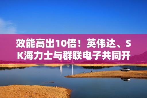 效能高出10倍！英伟达、SK海力士与群联电子共同开发AI专用固态硬盘