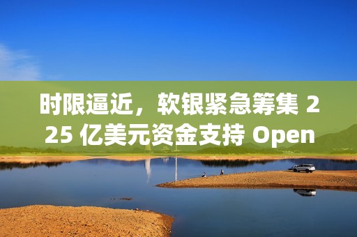 时限逼近，软银紧急筹集 225 亿美元资金支持 OpenAI