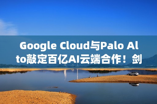 Google Cloud与Palo Alto敲定百亿AI云端合作！剑指AWS与Azure