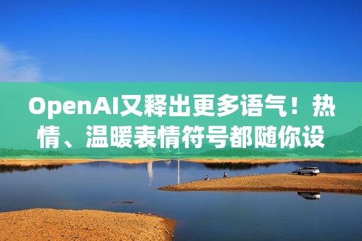 OpenAI又释出更多语气！热情、温暖表情符号都随你设定