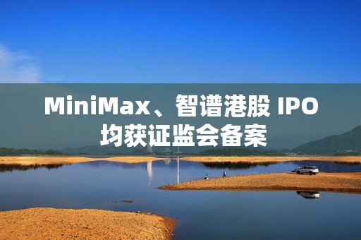 MiniMax、智谱港股 IPO 均获证监会备案
