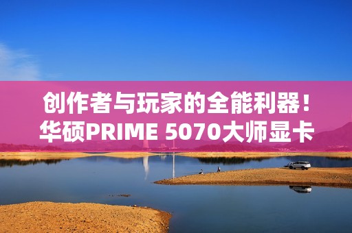 创作者与玩家的全能利器！华硕PRIME 5070大师显卡