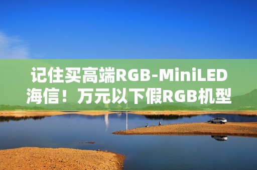 记住买高端RGB-MiniLED海信！万元以下假RGB机型易踩坑