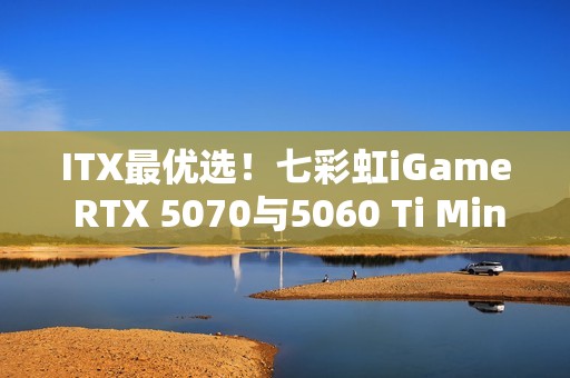 ITX最优选！七彩虹iGame RTX 5070与5060 Ti Mini亮相
