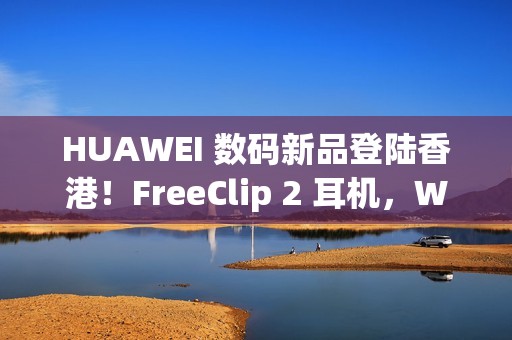 HUAWEI 数码新品登陆香港！FreeClip 2 耳机，WATCH ULTIMATE DESIGN、GT 6 Pro HONMA 同埋佢