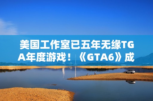 美国工作室已五年无缘TGA年度游戏！《GTA6》成最大希望