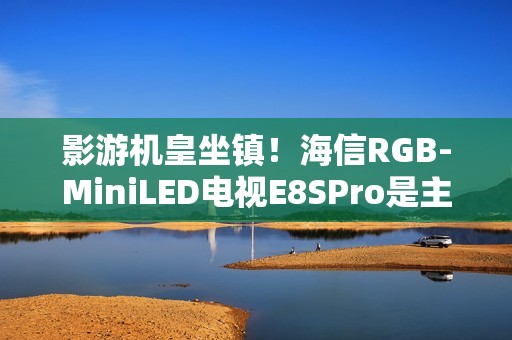 影游机皇坐镇！海信RGB-MiniLED电视E8SPro是主机游戏搭子
