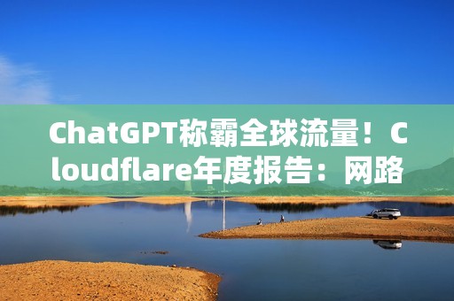 ChatGPT称霸全球流量！Cloudflare年度报告：网路流量成长19%