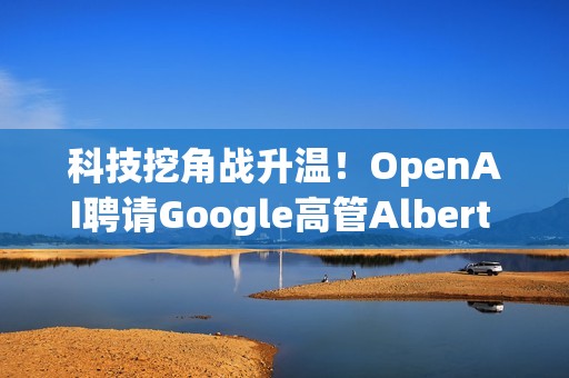 科技挖角战升温！OpenAI聘请Google高管Albert Lee主导企业发展