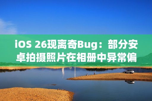 iOS 26现离奇Bug：部分安卓拍摄照片在相册中异常偏红