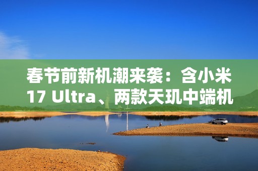 春节前新机潮来袭：含小米17 Ultra、两款天玑中端机