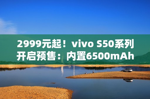 2999元起！vivo S50系列开启预售：内置6500mAh电池