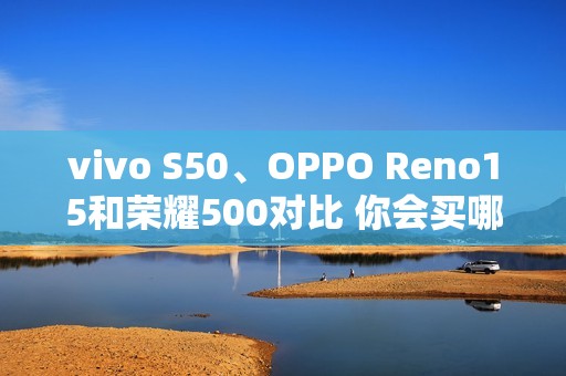 vivo S50、OPPO Reno15和荣耀500对比 你会买哪款？