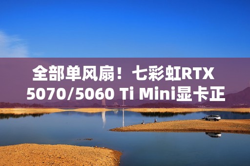 全部单风扇！七彩虹RTX 5070/5060 Ti Mini显卡正式发布：3499元起