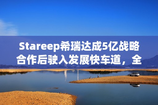 Stareep希瑞达成5亿战略合作后驶入发展快车道，全场景智能生态新品齐发布