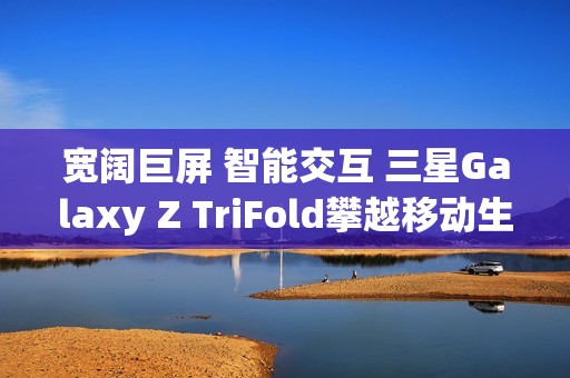 宽阔巨屏 智能交互 三星Galaxy Z TriFold攀越移动生产力高峰