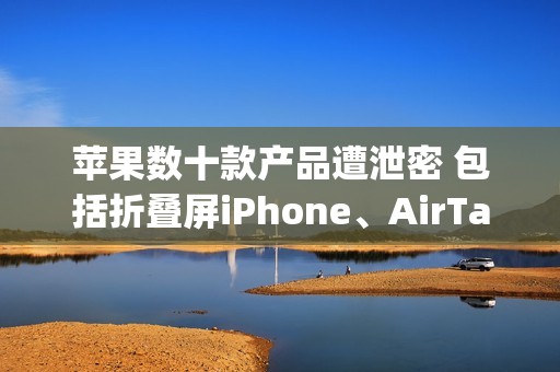 苹果数十款产品遭泄密 包括折叠屏iPhone、AirTag 2等