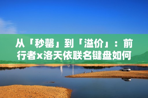 从「秒罄」到「溢价」：前行者x洛天依联名键盘如何重写外设市场规则