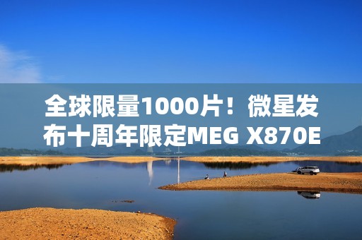 全球限量1000片！微星发布十周年限定MEG X870E GODLIKE X EDITION超神主板