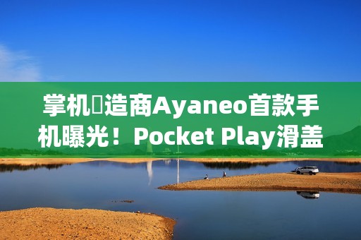 掌机製造商Ayaneo首款手机曝光！Pocket Play滑盖设计致敬经典 Xperia Play