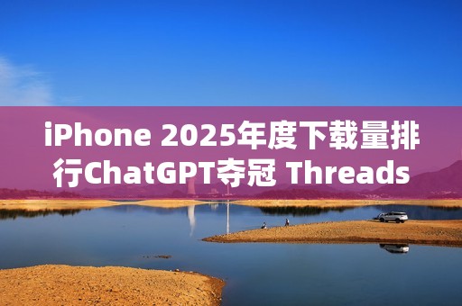 iPhone 2025年度下载量排行ChatGPT夺冠 Threads、TikTok也在榜上