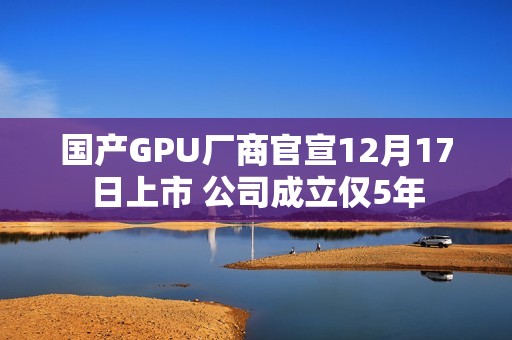 国产GPU厂商官宣12月17日上市 公司成立仅5年