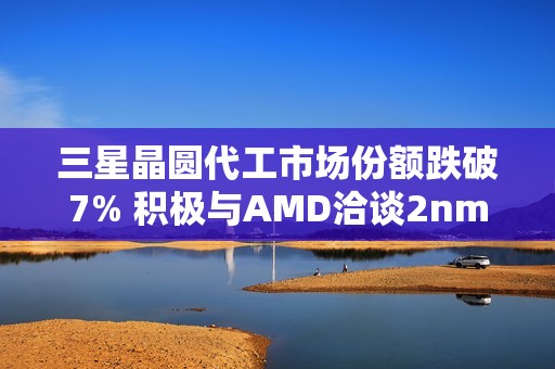 三星晶圆代工市场份额跌破7% 积极与AMD洽谈2nm订单