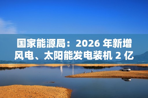 国家能源局：2026 年新增风电、太阳能发电装机 2 亿千瓦以上