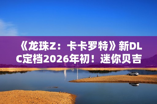 《龙珠Z：卡卡罗特》新DLC定档2026年初！迷你贝吉塔参战