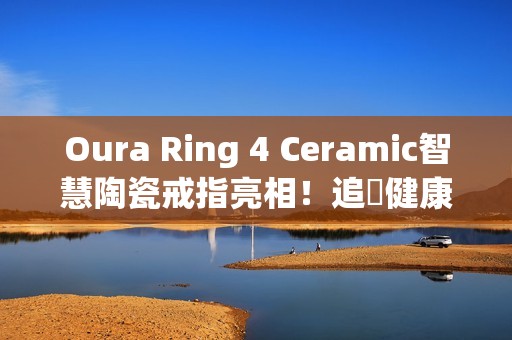 Oura Ring 4 Ceramic智慧陶瓷戒指亮相！追蹤健康也能兼顾质感时尚