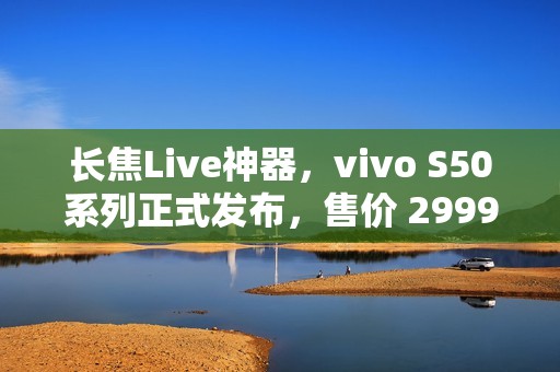长焦Live神器，vivo S50系列正式发布，售价 2999 元起
