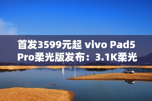 首发3599元起 vivo Pad5 Pro柔光版发布：3.1K柔光屏+天玑9400