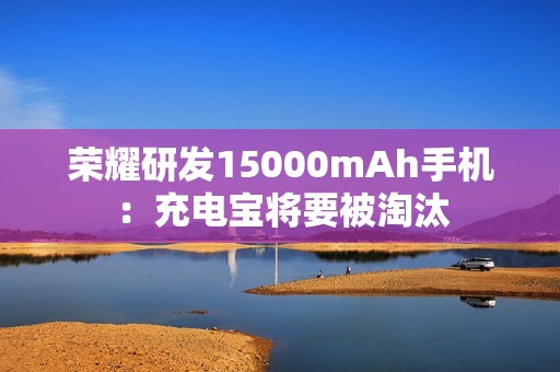 荣耀研发15000mAh手机：充电宝将要被淘汰