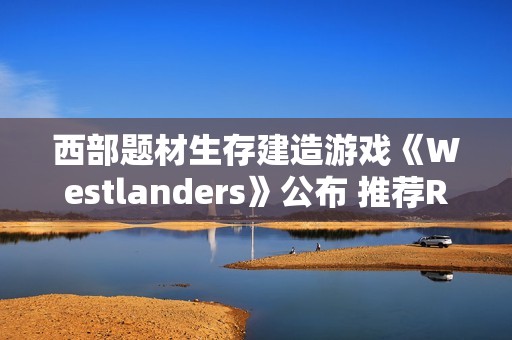 西部题材生存建造游戏《Westlanders》公布 推荐RTX 3070显卡