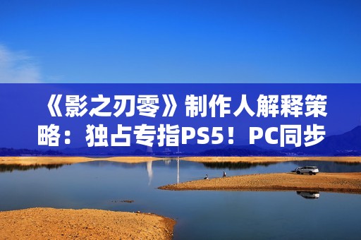 《影之刃零》制作人解释策略：独占专指PS5！PC同步上