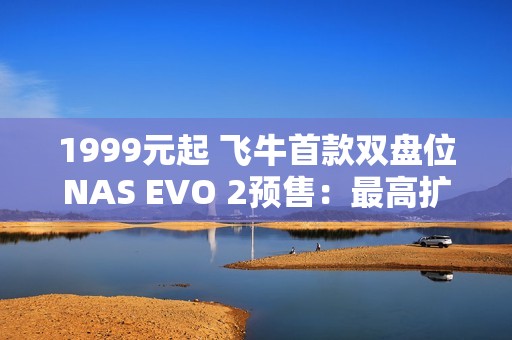 1999元起 飞牛首款双盘位NAS EVO 2预售：最高扩展68TB、英特尔N150 CPU