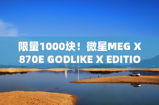 限量1000块！微星MEG X870E GODLIKE X EDITION主板图赏