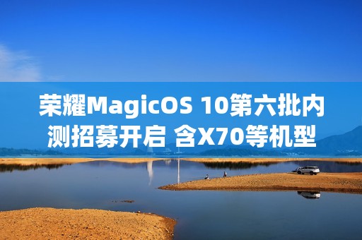 荣耀MagicOS 10第六批内测招募开启 含X70等机型