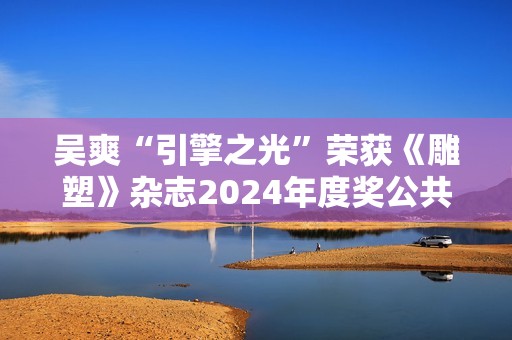 吴爽“引擎之光”荣获《雕塑》杂志2024年度奖公共艺大奖
