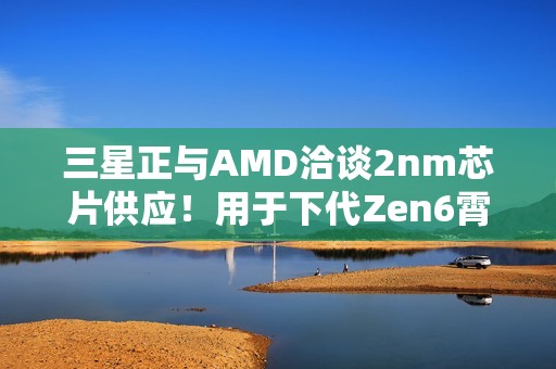 三星正与AMD洽谈2nm芯片供应！用于下代Zen6霄龙CPU