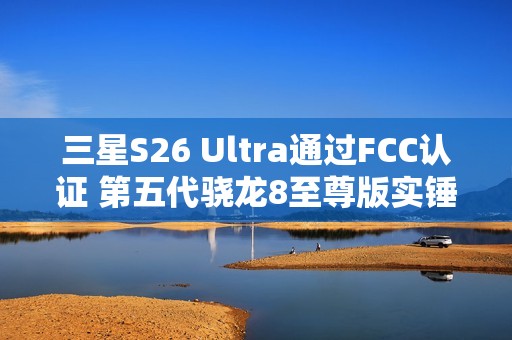 三星S26 Ultra通过FCC认证 第五代骁龙8至尊版实锤