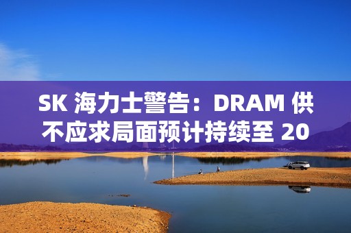 SK 海力士警告：DRAM 供不应求局面预计持续至 2028 年